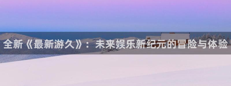 赢咖娱乐注册地址：全新《最新游久》：未来娱乐新纪元的冒险与体