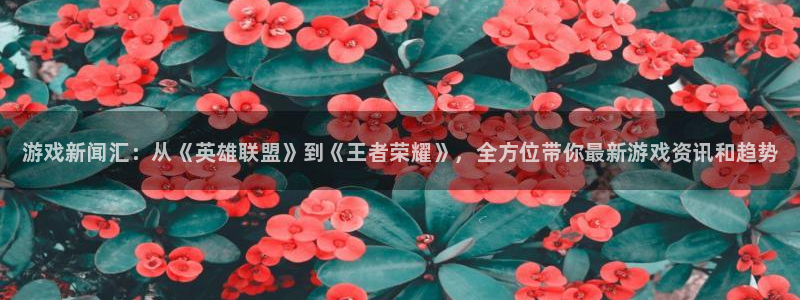 赢咖娱乐app：游戏新闻汇：从《英雄联盟》到《王者荣耀》，全
